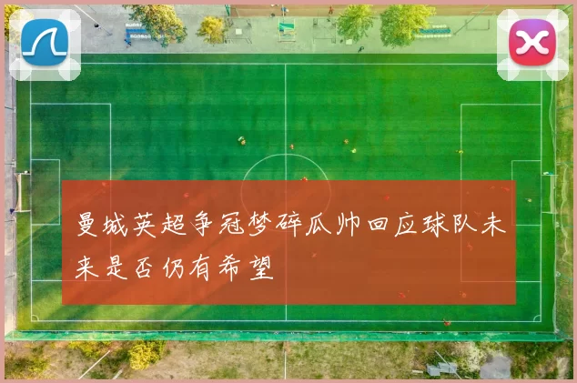 曼城英超争冠梦碎瓜帅回应球队未来是否仍有希望