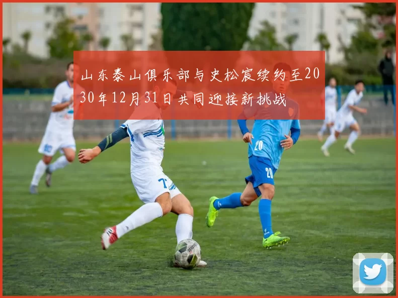 山东泰山俱乐部与史松宸续约至2030年12月31日共同迎接新挑战