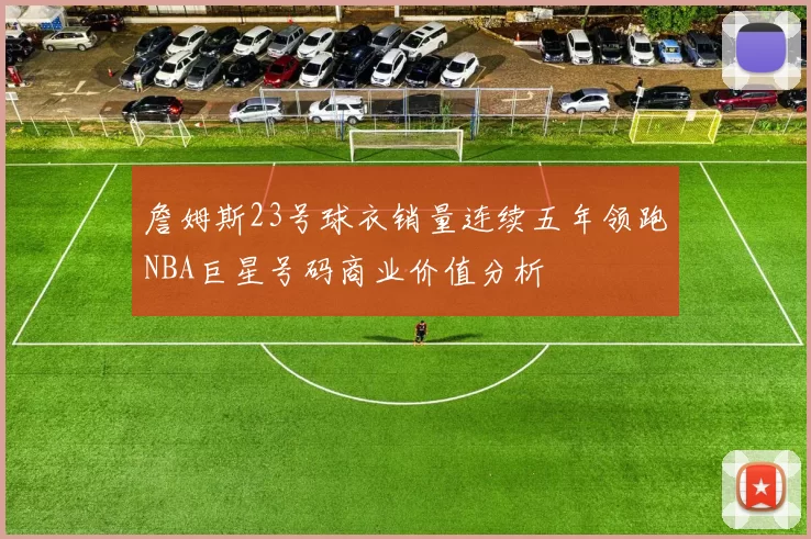 詹姆斯23号球衣销量连续五年领跑NBA巨星号码商业价值分析
