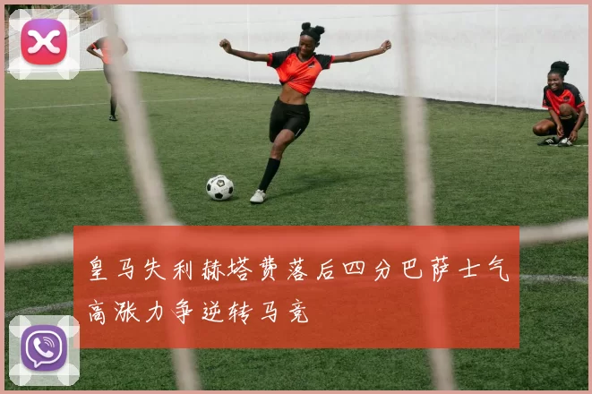 皇马失利赫塔费落后四分巴萨士气高涨力争逆转马竞