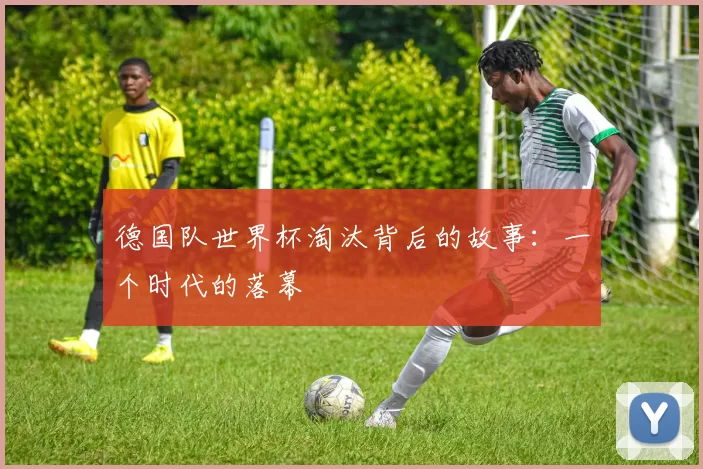德国队世界杯淘汰背后的故事:一个时代的落幕