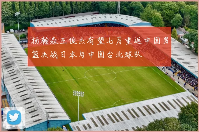 杨瀚森王俊杰有望七月重返中国男篮决战日本与中国台北球队