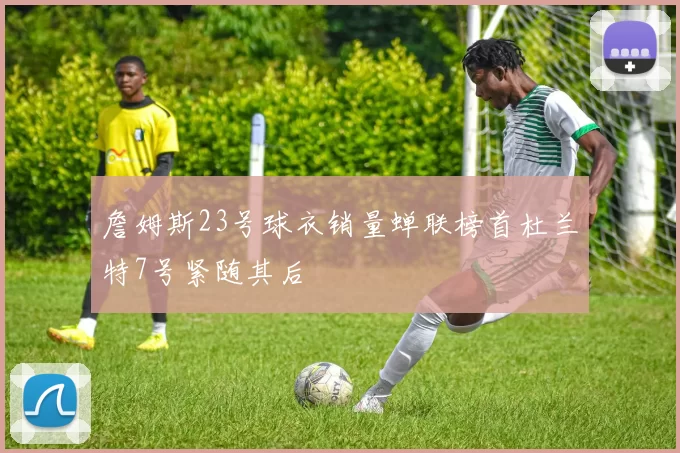 詹姆斯23号球衣销量蝉联榜首杜兰特7号紧随其后