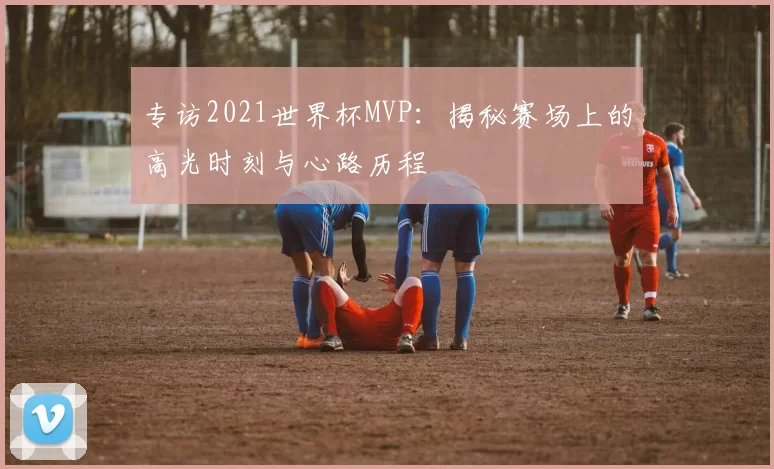 专访2021世界杯MVP:揭秘赛场上的高光时刻与心路历程