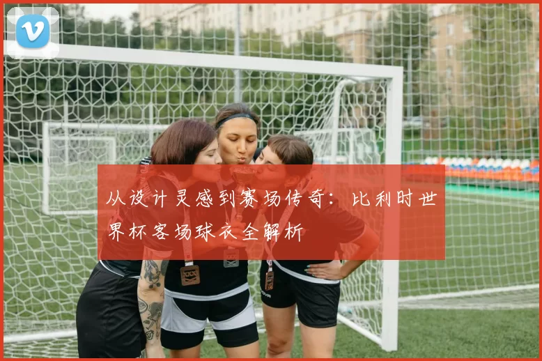 从设计灵感到赛场传奇:比利时世界杯客场球衣全解析