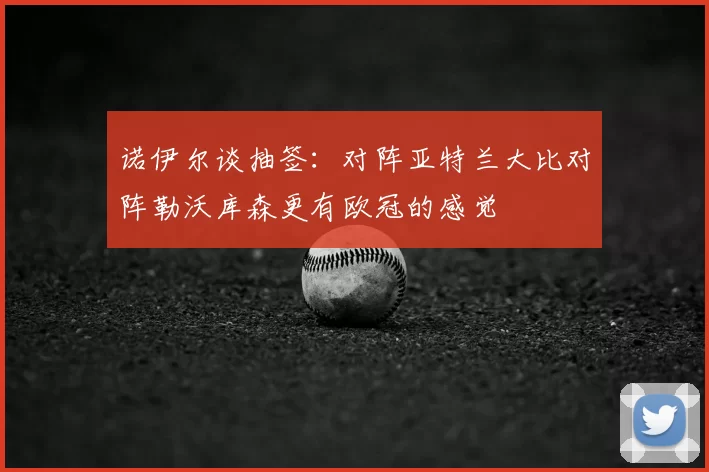 诺伊尔谈抽签：对阵亚特兰大比对阵勒沃库森更有欧冠的感觉