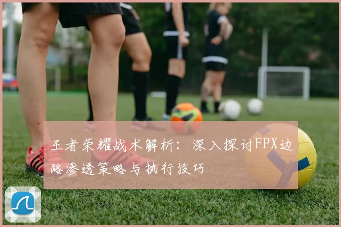 王者荣耀战术解析:深入探讨FPX边路渗透策略与执行技巧