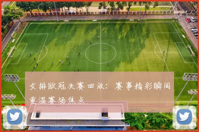 女排欧冠决赛回放:赛事精彩瞬间重温赛场焦点