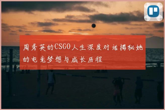 周秀英的CSGO人生深度对话揭秘她的电竞梦想与成长历程