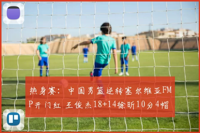 热身赛：中国男篮逆转塞尔维亚FMP开门红 王俊杰18+14徐昕10分4帽