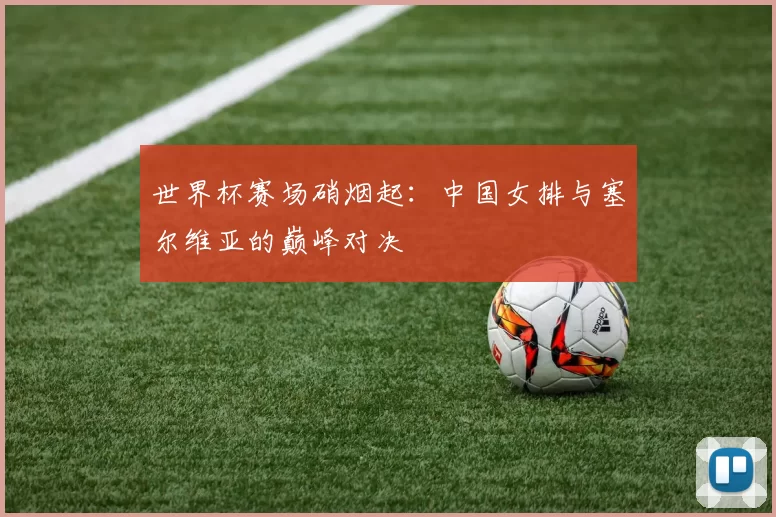 世界杯赛场硝烟起:中国女排与塞尔维亚的巅峰对决