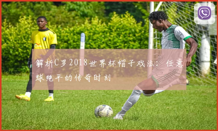 解析C罗2018世界杯帽子戏法:任意球绝平的传奇时刻