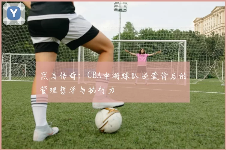 黑马传奇:CBA中游球队逆袭背后的管理哲学与执行力