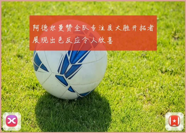 阿德尔曼赞全队专注度大胜开拓者展现出色反应令人欣喜