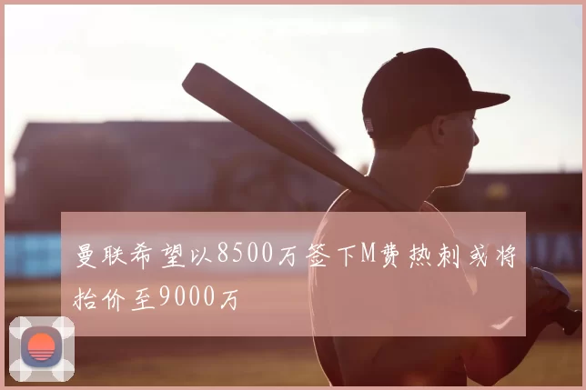曼联希望以8500万签下M费热刺或将抬价至9000万