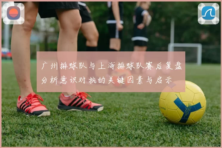 广州排球队与上海排球队赛后复盘分析意识对抗的关键因素与启示