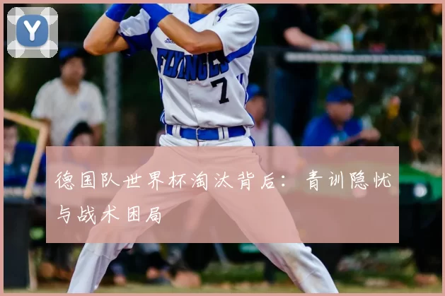德国队世界杯淘汰背后：青训隐忧与战术困局