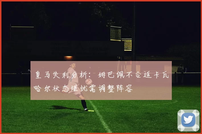 皇马失利分析：姆巴佩不合适卡瓦哈尔状态堪忧需调整阵容