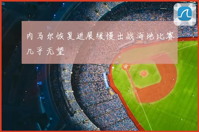 内马尔恢复进展缓慢出战海地比赛几乎无望