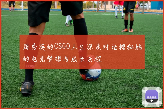 周秀英的CSGO人生深度对话揭秘她的电竞梦想与成长历程