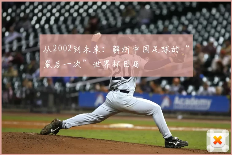从2002到未来:解析中国足球的“最后一次”世界杯困局