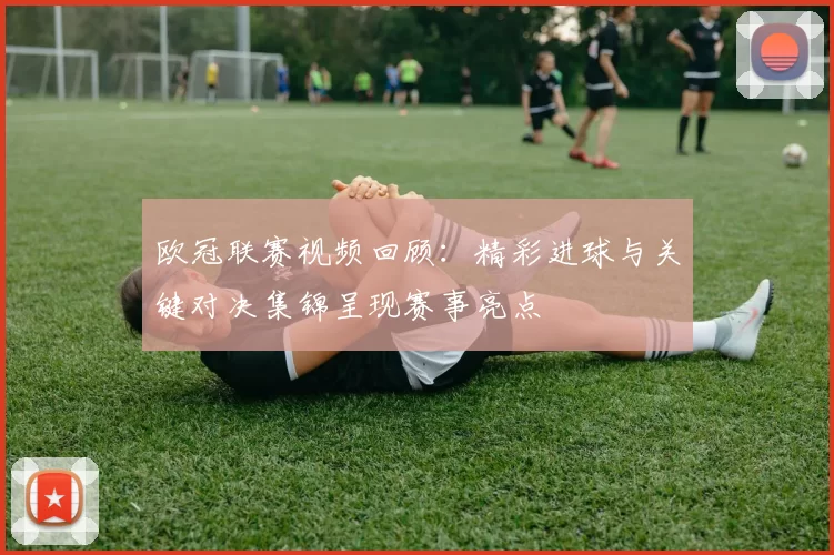 欧冠联赛视频回顾：精彩进球与关键对决集锦呈现赛事亮点