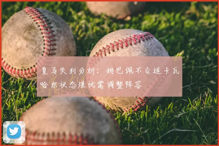 皇马失利分析:姆巴佩不合适卡瓦哈尔状态堪忧需调整阵容