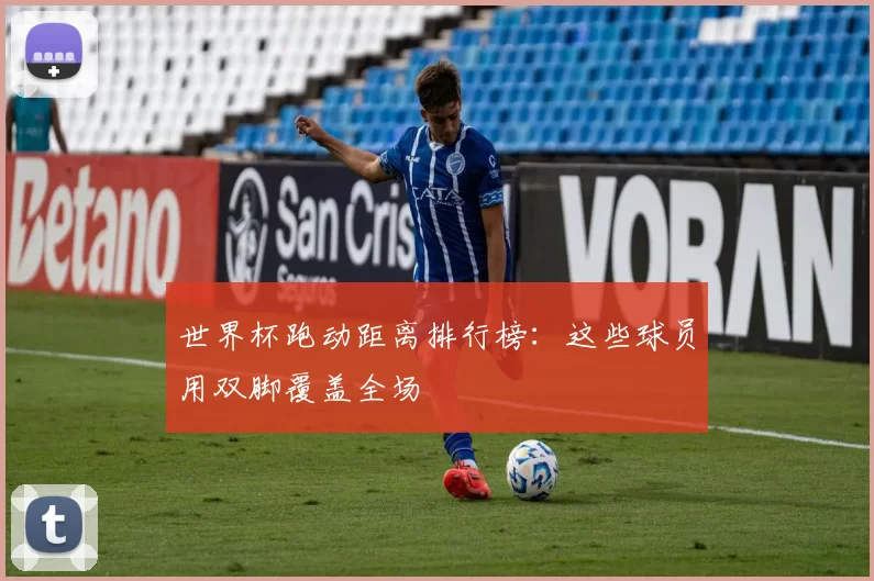 世界杯跑动距离排行榜：这些球员用双脚覆盖全场