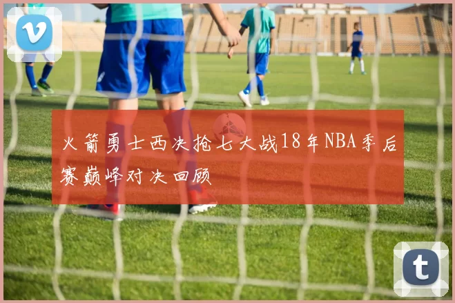 火箭勇士西决抢七大战18年NBA季后赛巅峰对决回顾