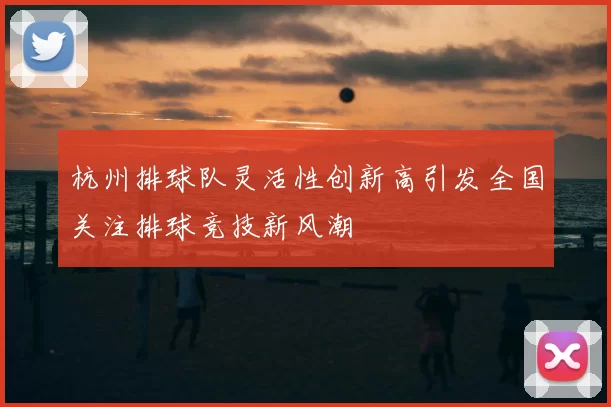 杭州排球队灵活性创新高引发全国关注排球竞技新风潮