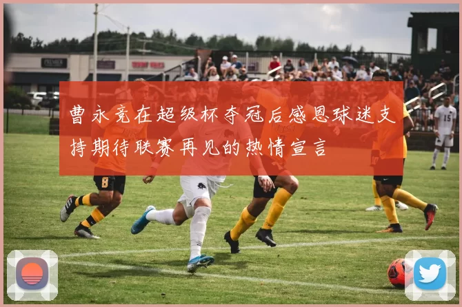 曹永竞在超级杯夺冠后感恩球迷支持期待联赛再见的热情宣言