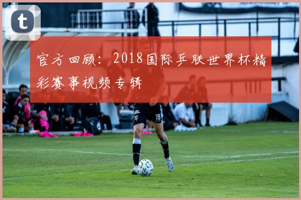 官方回顾:2018国际乒联世界杯精彩赛事视频专辑