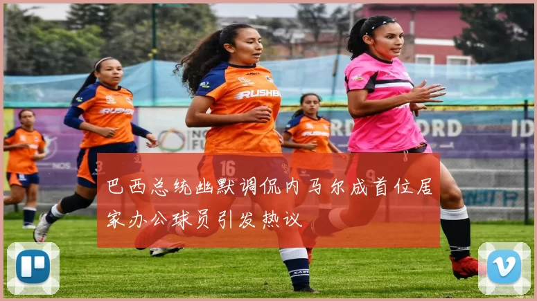 巴西总统幽默调侃内马尔成首位居家办公球员引发热议