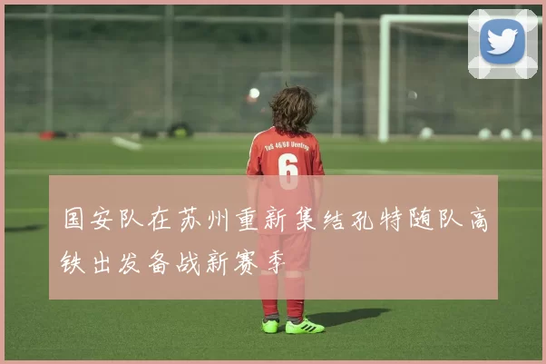 国安队在苏州重新集结孔特随队高铁出发备战新赛季