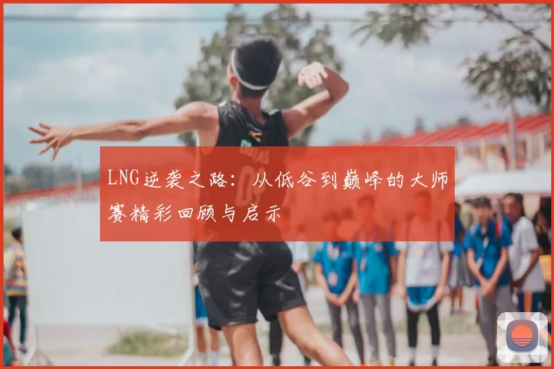 LNG逆袭之路：从低谷到巅峰的大师赛精彩回顾与启示