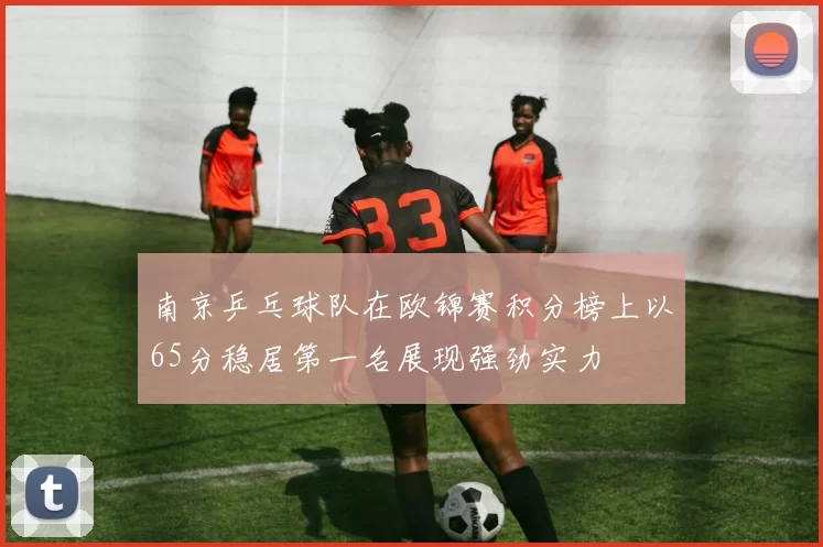 南京乒乓球队在欧锦赛积分榜上以65分稳居第一名展现强劲实力