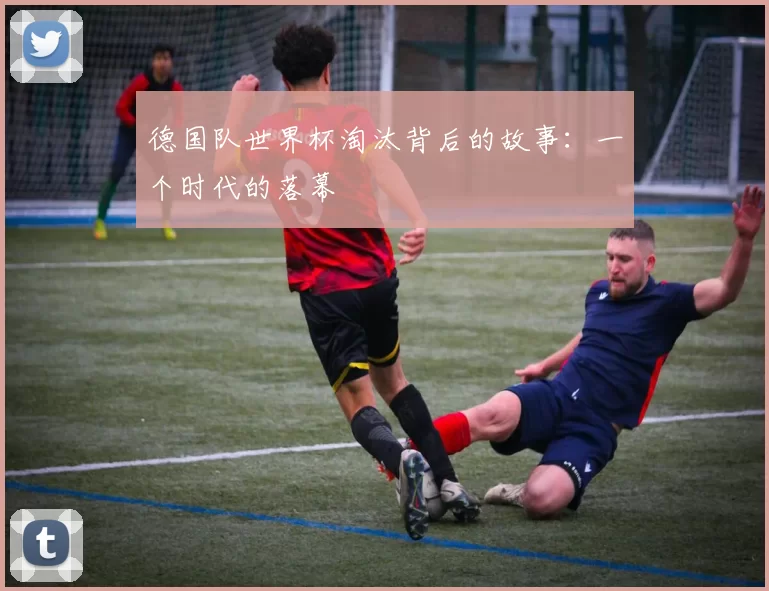 德国队世界杯淘汰背后的故事:一个时代的落幕