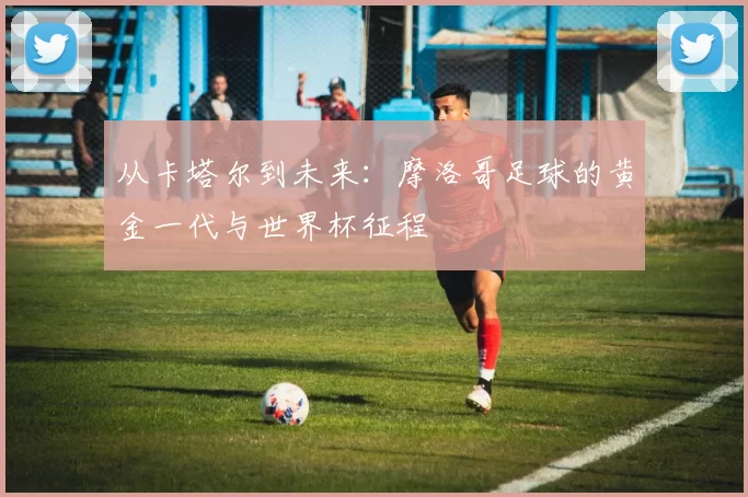 从卡塔尔到未来:摩洛哥足球的黄金一代与世界杯征程