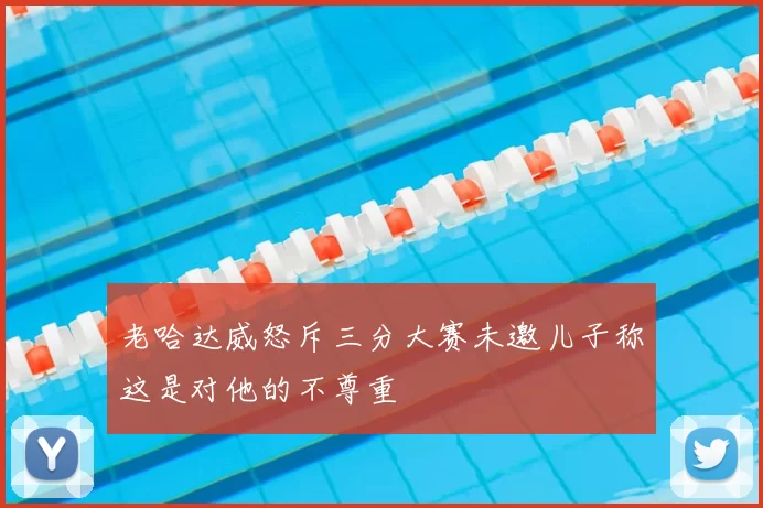 老哈达威怒斥三分大赛未邀儿子称这是对他的不尊重