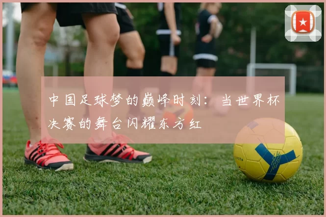 中国足球梦的巅峰时刻:当世界杯决赛的舞台闪耀东方红