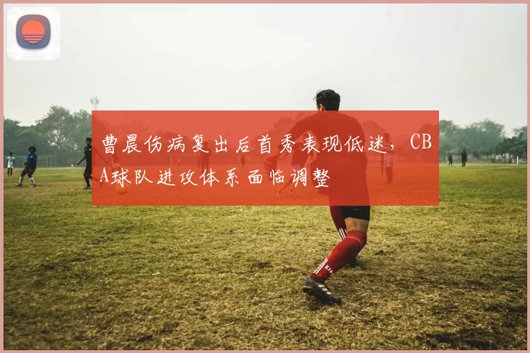 曹晨伤病复出后首秀表现低迷，CBA球队进攻体系面临调整