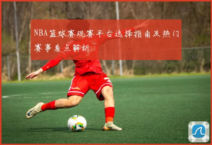 NBA篮球赛观赛平台选择指南及热门赛事看点解析