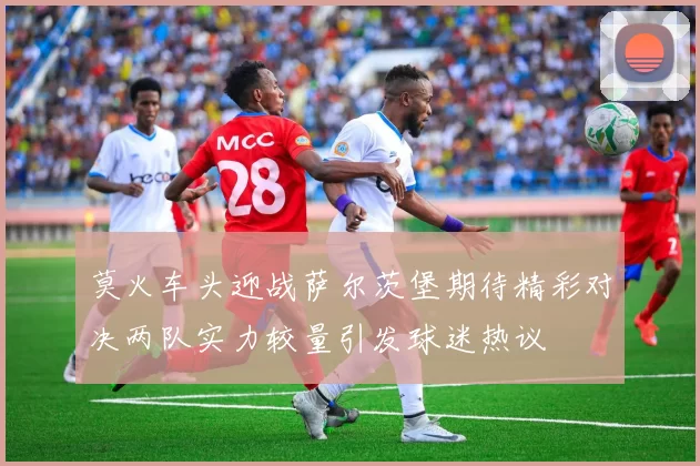 莫火车头迎战萨尔茨堡期待精彩对决两队实力较量引发球迷热议
