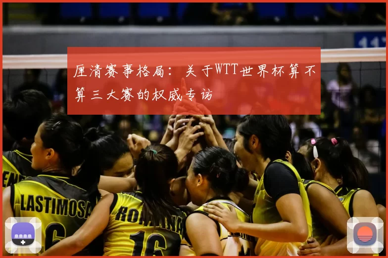 厘清赛事格局:关于WTT世界杯算不算三大赛的权威专访