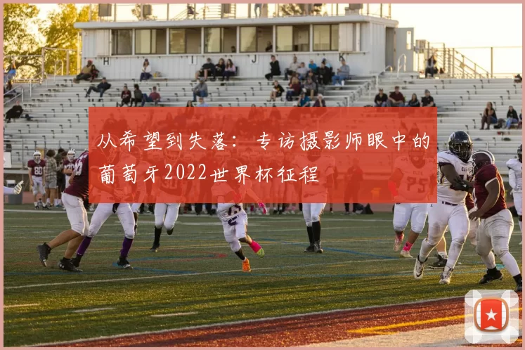 从希望到失落:专访摄影师眼中的葡萄牙2022世界杯征程