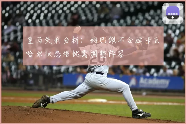 皇马失利分析:姆巴佩不合适卡瓦哈尔状态堪忧需调整阵容