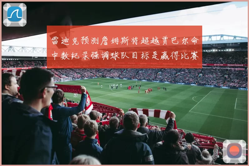 雷迪克预测詹姆斯将超越贾巴尔命中数纪录强调球队目标是赢得比赛