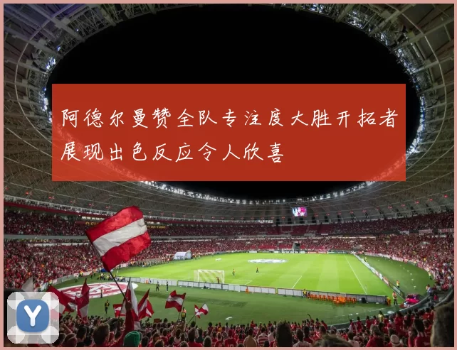 阿德尔曼赞全队专注度大胜开拓者展现出色反应令人欣喜