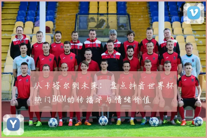 从卡塔尔到未来:盘点抖音世界杯热门BGM的传播学与情绪价值