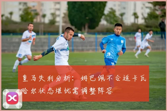 皇马失利分析:姆巴佩不合适卡瓦哈尔状态堪忧需调整阵容